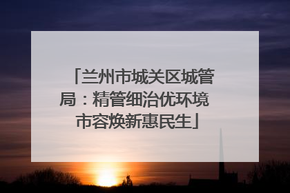 兰州市城关区城管局：精管细治优环境 市容焕新惠民生